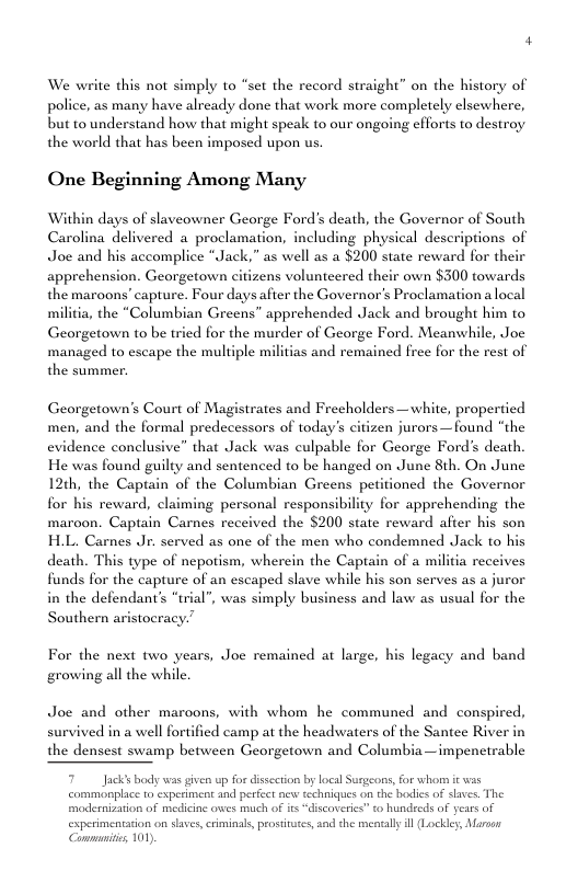We write this not simply to “set the record straight” on the history of police, as many have already done that work more completely elsewhere, but to understand how that might speak to our ongoing cfforts to destroy the world that has been imposed upon us. One Beginning Among Many Within days of slaveowner George Ford’s death, the Governor of South Carolina delivered a_proclamation, including physical descriptions of Joe and his accomplic ck,” as well as a $200 state reward for their apprehension. Georgetown citizens volunteered their own $300 towards the maroons capture. Four days after the Governor’s Proclamation a local militia, the “Columbian Greens” apprehended Jack and brought him to Georgetown to be tried for the murder of George Ford. Meanwhile, Joe managed to escape the multiple militias and remained frec for the rest of the summer. Georgetown’s Court of Magistrates and Frecholders —white, propertied men, and the formal predecessors of today’s citizen jurors —found “the evidence conclusive” that Jack was culpable for George Ford’s death. He was found guilty and sentenced to be hanged on June 8th. On June 12th, the Captain of the Columbian Greens petitioned the Governor for his reward, claiming personal responsibility for apprehending the maroon. Captain Carnes received the $200 state rew: after his son H.L. Carnes Jr. served as one of the men who condemned Jack to his death. This type of nepotism, wherein the Captain of a militia receives funds for the capture of an escaped slave while his son serves as a juror in the defendant’s “trial’, was simply business and law as usual for the Southern aristocracy.” For the next two years, Joe remained at large, his legacy and band growing all the while. Joe and other maroons, with whom he communed and conspired, survived in a well fortified camp at the headwaters of the Santee River in the densest swamp between Georgetown and Columbia—impenctrable